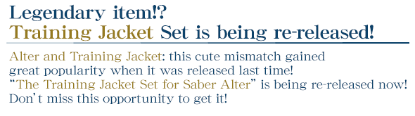 Legendary item!? Training Jacket Set is being re-released!
    Alter and Training Jacket: this cute mismatch gained great popularity when it was released last time! “The Training Jacket Set for Saber Alter” is being re-released now!