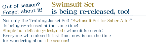 Out of season? Forget about it! Swimsuit Set is being re-released, too!
    Not only the Training Jacket Set! “Swimsuit Set for Saber Alter” is being re-released at the same time! Simple but delicately-designed swimsuit is so cute! 
Everyone who missed it last time, now is not the time for wondering about the seasons!