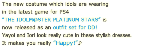 The new costume which idols are wearing in the latest game for 
 PS4 “THE IDOLM@STER PLATINUM STARS” is now released as an outfit set for DD! 
 Yayoi and Iori look really cute in these stylish dresses. It makes you really “Happy!”♪