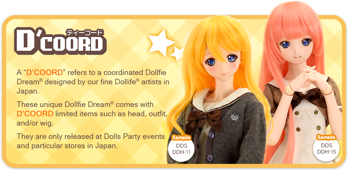 A “D'COORD” refers to a coordinated Dollfie Dream<sup>®</sup> designed by our fine Dollife<sup>®</sup> artists in Japan. These unique Dollfie Dream<sup>®</sup> comes with D'COORD limited items such as head, outfit, and/or wig. They are be only released at Dolls Party event site and particular stores in Japan.